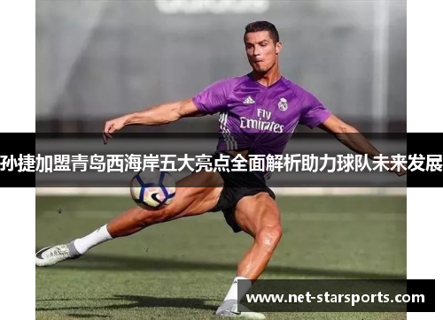 孙捷加盟青岛西海岸五大亮点全面解析助力球队未来发展